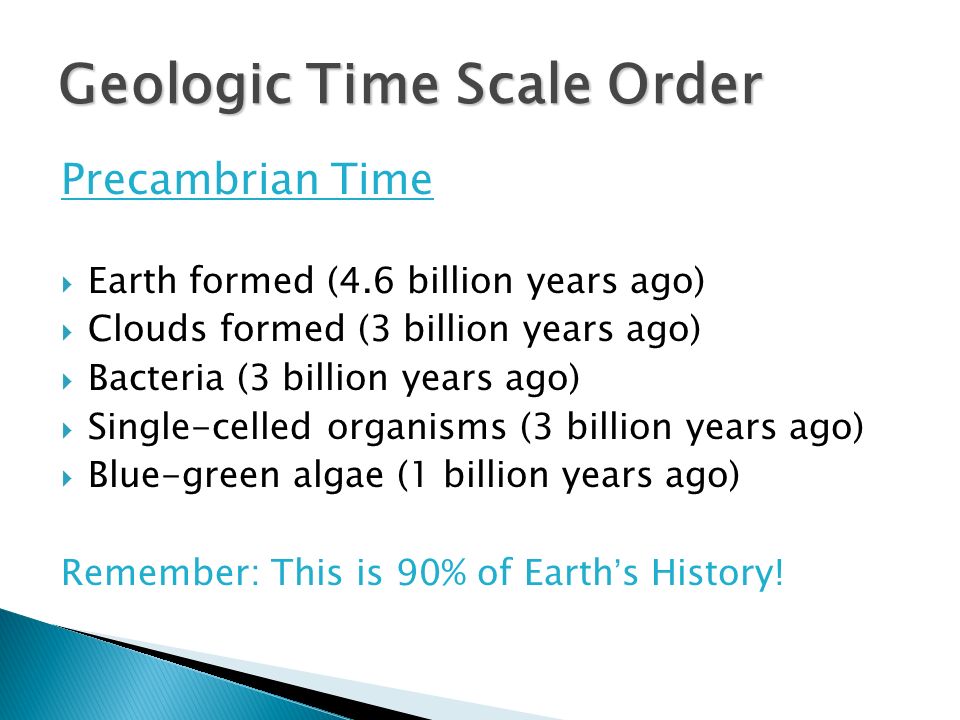 Precambrian Time  Earth formed (4.6 billion years ago)  Clouds formed (3 billion years ago)  Bacteria (3 billion years ago)  Single-celled organisms (3 billion years ago)  Blue-green algae (1 billion years ago) Remember: This is 90% of Earth’s History.