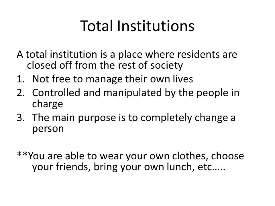 Total Institutions A total institution is a place where residents are closed off from the rest of society 1.Not free to manage their own lives 2.Controlled and manipulated by the people in charge 3.The main purpose is to completely change a person **You are able to wear your own clothes, choose your friends, bring your own lunch, etc…..