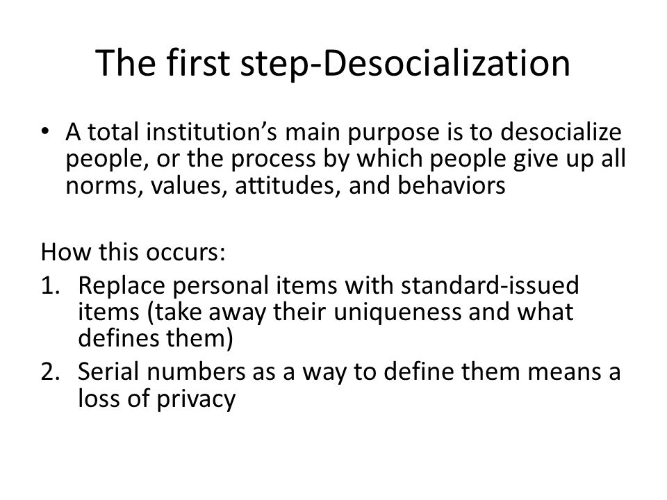 The first step-Desocialization A total institutions main purpose is to desocialize people, or the process by which people give up all norms, values, attitudes, and behaviors How this occurs: 1.Replace personal items with standard-issued items (take away their uniqueness and what defines them) 2.Serial numbers as a way to define them means a loss of privacy