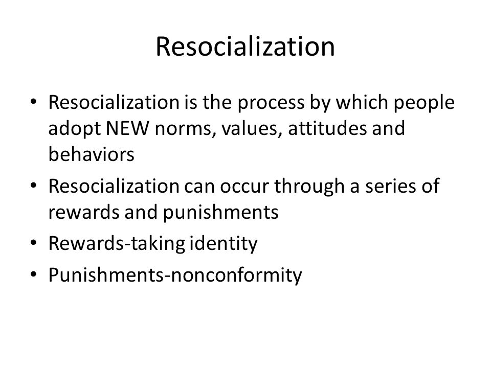 Resocialization Resocialization is the process by which people adopt NEW norms, values, attitudes and behaviors Resocialization can occur through a series of rewards and punishments Rewards-taking identity Punishments-nonconformity